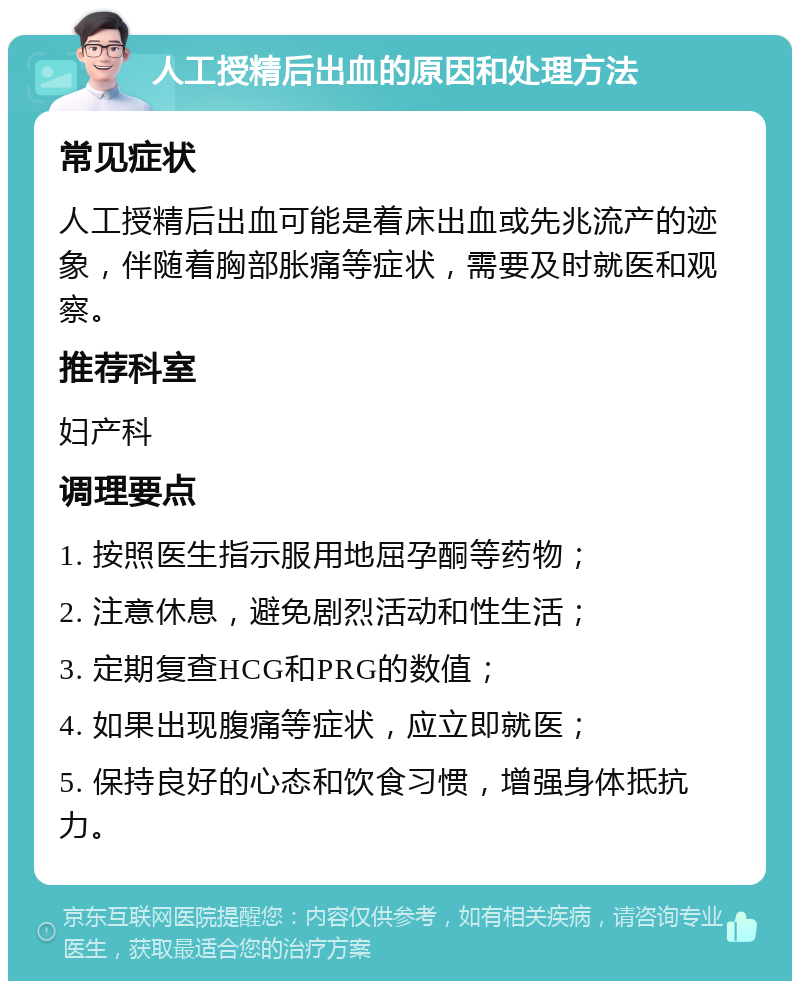 人工授精后出血的原因和处理方法 常见症状 人工授精后出血可能是着床出血或先兆流产的迹象，伴随着胸部胀痛等症状，需要及时就医和观察。 推荐科室 妇产科 调理要点 1. 按照医生指示服用地屈孕酮等药物； 2. 注意休息，避免剧烈活动和性生活； 3. 定期复查HCG和PRG的数值； 4. 如果出现腹痛等症状，应立即就医； 5. 保持良好的心态和饮食习惯，增强身体抵抗力。