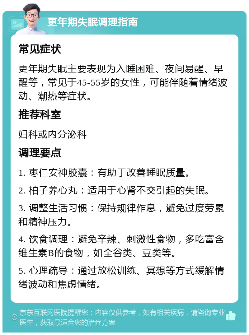 更年期失眠调理指南 常见症状 更年期失眠主要表现为入睡困难、夜间易醒、早醒等，常见于45-55岁的女性，可能伴随着情绪波动、潮热等症状。 推荐科室 妇科或内分泌科 调理要点 1. 枣仁安神胶囊：有助于改善睡眠质量。 2. 柏子养心丸：适用于心肾不交引起的失眠。 3. 调整生活习惯：保持规律作息，避免过度劳累和精神压力。 4. 饮食调理：避免辛辣、刺激性食物，多吃富含维生素B的食物，如全谷类、豆类等。 5. 心理疏导：通过放松训练、冥想等方式缓解情绪波动和焦虑情绪。