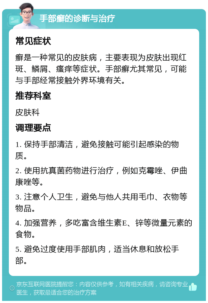 手部癣的诊断与治疗 常见症状 癣是一种常见的皮肤病，主要表现为皮肤出现红斑、鳞屑、瘙痒等症状。手部癣尤其常见，可能与手部经常接触外界环境有关。 推荐科室 皮肤科 调理要点 1. 保持手部清洁，避免接触可能引起感染的物质。 2. 使用抗真菌药物进行治疗，例如克霉唑、伊曲康唑等。 3. 注意个人卫生，避免与他人共用毛巾、衣物等物品。 4. 加强营养，多吃富含维生素E、锌等微量元素的食物。 5. 避免过度使用手部肌肉，适当休息和放松手部。