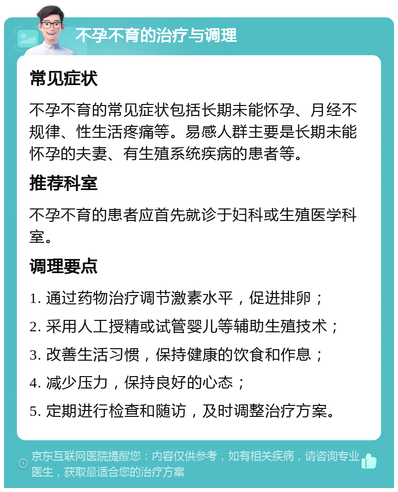 不孕不育的治疗与调理 常见症状 不孕不育的常见症状包括长期未能怀孕、月经不规律、性生活疼痛等。易感人群主要是长期未能怀孕的夫妻、有生殖系统疾病的患者等。 推荐科室 不孕不育的患者应首先就诊于妇科或生殖医学科室。 调理要点 1. 通过药物治疗调节激素水平，促进排卵； 2. 采用人工授精或试管婴儿等辅助生殖技术； 3. 改善生活习惯，保持健康的饮食和作息； 4. 减少压力，保持良好的心态； 5. 定期进行检查和随访，及时调整治疗方案。