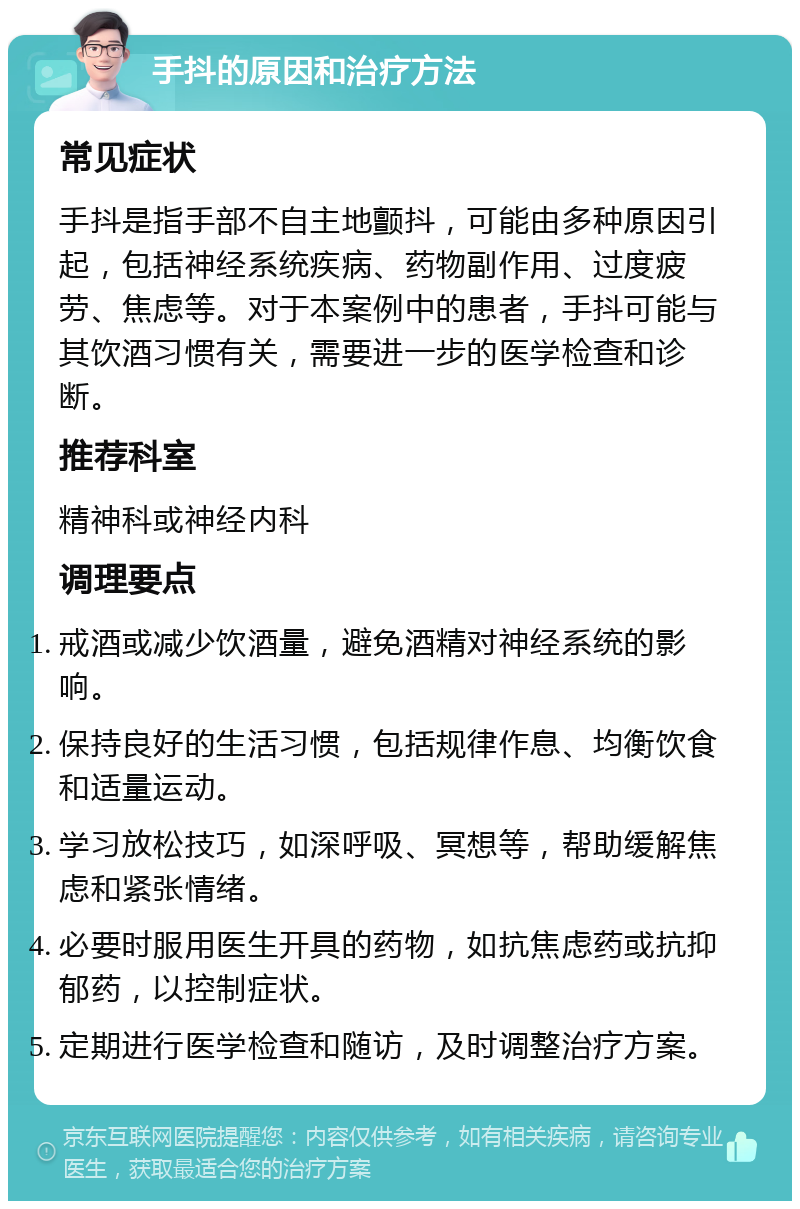 手抖的原因和治疗方法 常见症状 手抖是指手部不自主地颤抖，可能由多种原因引起，包括神经系统疾病、药物副作用、过度疲劳、焦虑等。对于本案例中的患者，手抖可能与其饮酒习惯有关，需要进一步的医学检查和诊断。 推荐科室 精神科或神经内科 调理要点 戒酒或减少饮酒量，避免酒精对神经系统的影响。 保持良好的生活习惯，包括规律作息、均衡饮食和适量运动。 学习放松技巧，如深呼吸、冥想等，帮助缓解焦虑和紧张情绪。 必要时服用医生开具的药物，如抗焦虑药或抗抑郁药，以控制症状。 定期进行医学检查和随访，及时调整治疗方案。