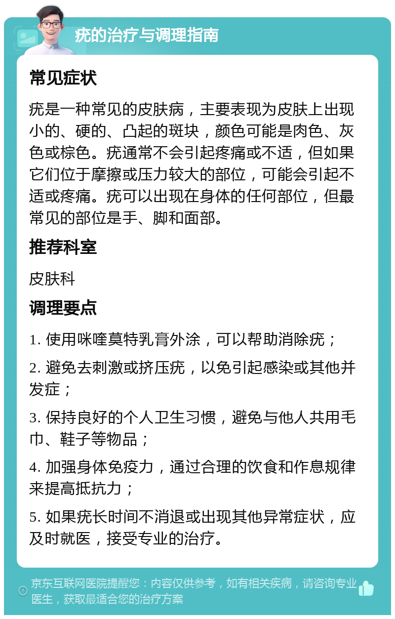 疣的治疗与调理指南 常见症状 疣是一种常见的皮肤病，主要表现为皮肤上出现小的、硬的、凸起的斑块，颜色可能是肉色、灰色或棕色。疣通常不会引起疼痛或不适，但如果它们位于摩擦或压力较大的部位，可能会引起不适或疼痛。疣可以出现在身体的任何部位，但最常见的部位是手、脚和面部。 推荐科室 皮肤科 调理要点 1. 使用咪喹莫特乳膏外涂，可以帮助消除疣； 2. 避免去刺激或挤压疣，以免引起感染或其他并发症； 3. 保持良好的个人卫生习惯，避免与他人共用毛巾、鞋子等物品； 4. 加强身体免疫力，通过合理的饮食和作息规律来提高抵抗力； 5. 如果疣长时间不消退或出现其他异常症状，应及时就医，接受专业的治疗。