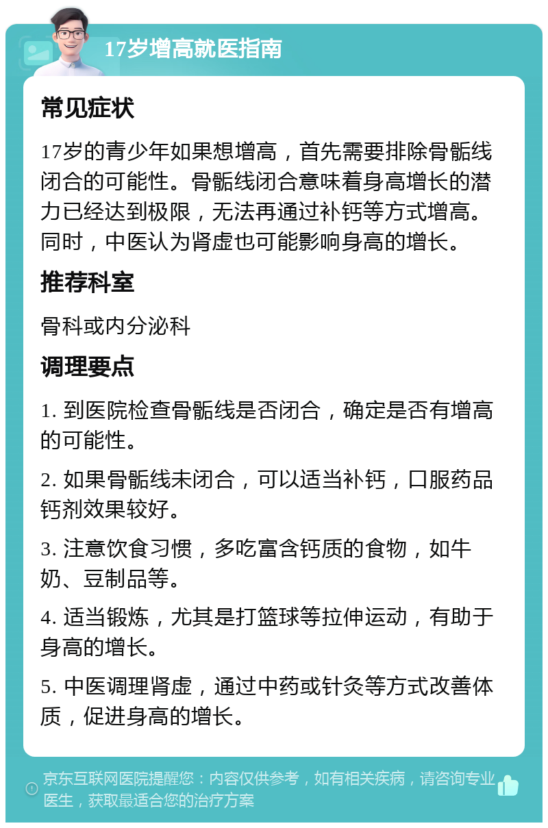 17岁增高就医指南 常见症状 17岁的青少年如果想增高，首先需要排除骨骺线闭合的可能性。骨骺线闭合意味着身高增长的潜力已经达到极限，无法再通过补钙等方式增高。同时，中医认为肾虚也可能影响身高的增长。 推荐科室 骨科或内分泌科 调理要点 1. 到医院检查骨骺线是否闭合，确定是否有增高的可能性。 2. 如果骨骺线未闭合，可以适当补钙，口服药品钙剂效果较好。 3. 注意饮食习惯，多吃富含钙质的食物，如牛奶、豆制品等。 4. 适当锻炼，尤其是打篮球等拉伸运动，有助于身高的增长。 5. 中医调理肾虚，通过中药或针灸等方式改善体质，促进身高的增长。