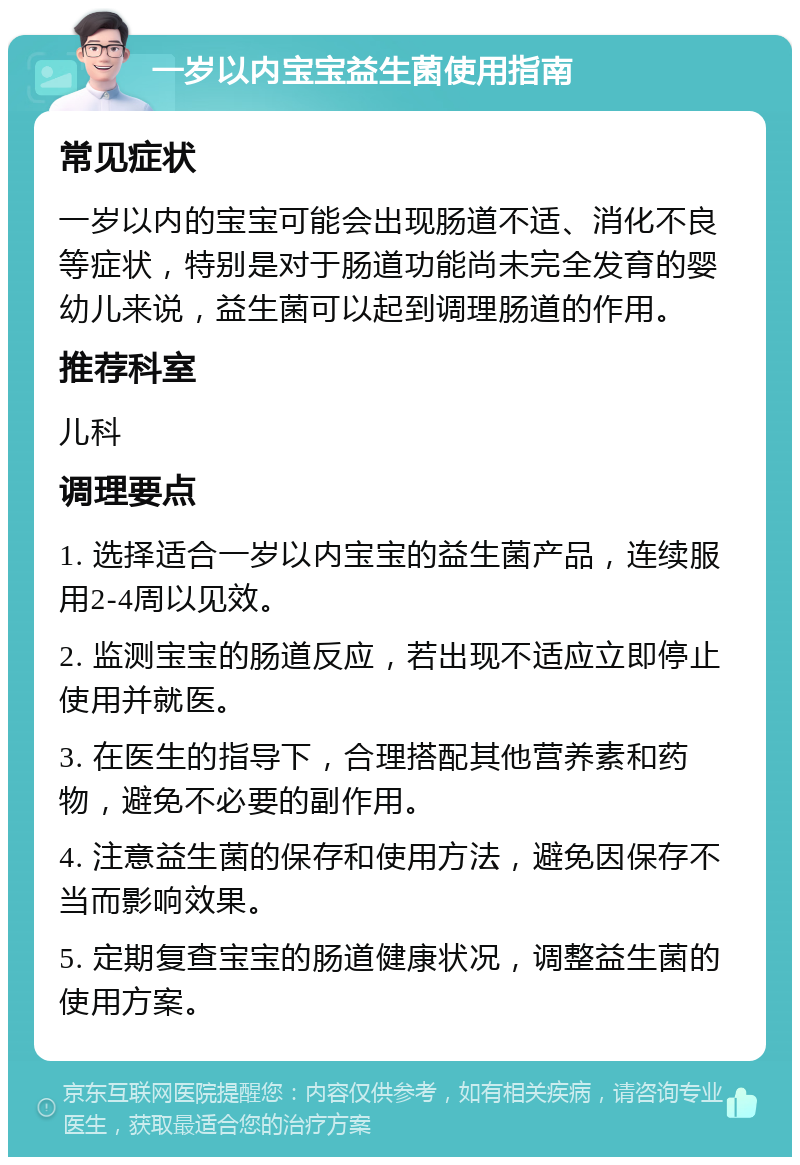 一岁以内宝宝益生菌使用指南 常见症状 一岁以内的宝宝可能会出现肠道不适、消化不良等症状，特别是对于肠道功能尚未完全发育的婴幼儿来说，益生菌可以起到调理肠道的作用。 推荐科室 儿科 调理要点 1. 选择适合一岁以内宝宝的益生菌产品，连续服用2-4周以见效。 2. 监测宝宝的肠道反应，若出现不适应立即停止使用并就医。 3. 在医生的指导下，合理搭配其他营养素和药物，避免不必要的副作用。 4. 注意益生菌的保存和使用方法，避免因保存不当而影响效果。 5. 定期复查宝宝的肠道健康状况，调整益生菌的使用方案。