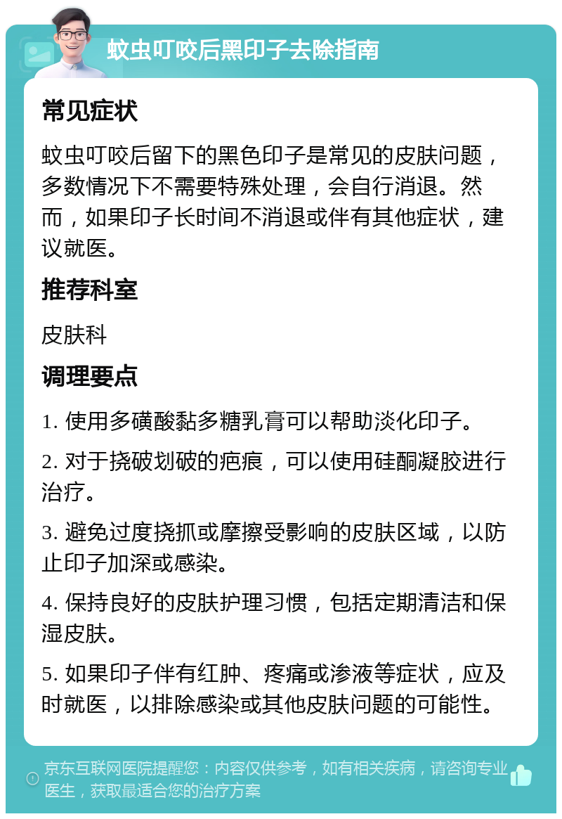 蚊虫叮咬后黑印子去除指南 常见症状 蚊虫叮咬后留下的黑色印子是常见的皮肤问题，多数情况下不需要特殊处理，会自行消退。然而，如果印子长时间不消退或伴有其他症状，建议就医。 推荐科室 皮肤科 调理要点 1. 使用多磺酸黏多糖乳膏可以帮助淡化印子。 2. 对于挠破划破的疤痕，可以使用硅酮凝胶进行治疗。 3. 避免过度挠抓或摩擦受影响的皮肤区域，以防止印子加深或感染。 4. 保持良好的皮肤护理习惯，包括定期清洁和保湿皮肤。 5. 如果印子伴有红肿、疼痛或渗液等症状，应及时就医，以排除感染或其他皮肤问题的可能性。