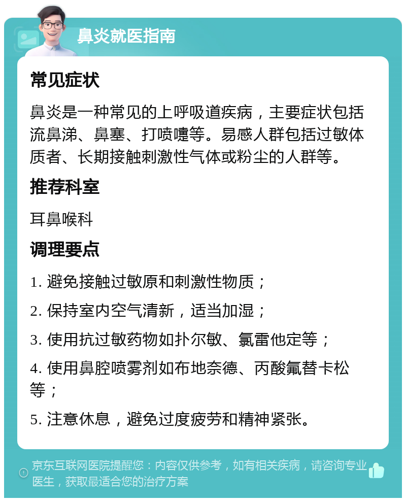 鼻炎就医指南 常见症状 鼻炎是一种常见的上呼吸道疾病，主要症状包括流鼻涕、鼻塞、打喷嚏等。易感人群包括过敏体质者、长期接触刺激性气体或粉尘的人群等。 推荐科室 耳鼻喉科 调理要点 1. 避免接触过敏原和刺激性物质； 2. 保持室内空气清新，适当加湿； 3. 使用抗过敏药物如扑尔敏、氯雷他定等； 4. 使用鼻腔喷雾剂如布地奈德、丙酸氟替卡松等； 5. 注意休息，避免过度疲劳和精神紧张。