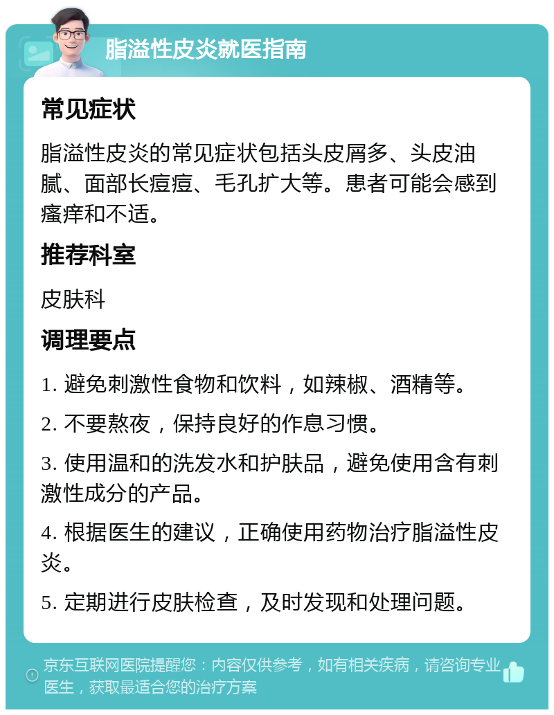 脂溢性皮炎就医指南 常见症状 脂溢性皮炎的常见症状包括头皮屑多、头皮油腻、面部长痘痘、毛孔扩大等。患者可能会感到瘙痒和不适。 推荐科室 皮肤科 调理要点 1. 避免刺激性食物和饮料，如辣椒、酒精等。 2. 不要熬夜，保持良好的作息习惯。 3. 使用温和的洗发水和护肤品，避免使用含有刺激性成分的产品。 4. 根据医生的建议，正确使用药物治疗脂溢性皮炎。 5. 定期进行皮肤检查，及时发现和处理问题。