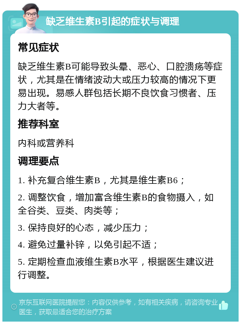 缺乏维生素B引起的症状与调理 常见症状 缺乏维生素B可能导致头晕、恶心、口腔溃疡等症状，尤其是在情绪波动大或压力较高的情况下更易出现。易感人群包括长期不良饮食习惯者、压力大者等。 推荐科室 内科或营养科 调理要点 1. 补充复合维生素B，尤其是维生素B6； 2. 调整饮食，增加富含维生素B的食物摄入，如全谷类、豆类、肉类等； 3. 保持良好的心态，减少压力； 4. 避免过量补锌，以免引起不适； 5. 定期检查血液维生素B水平，根据医生建议进行调整。