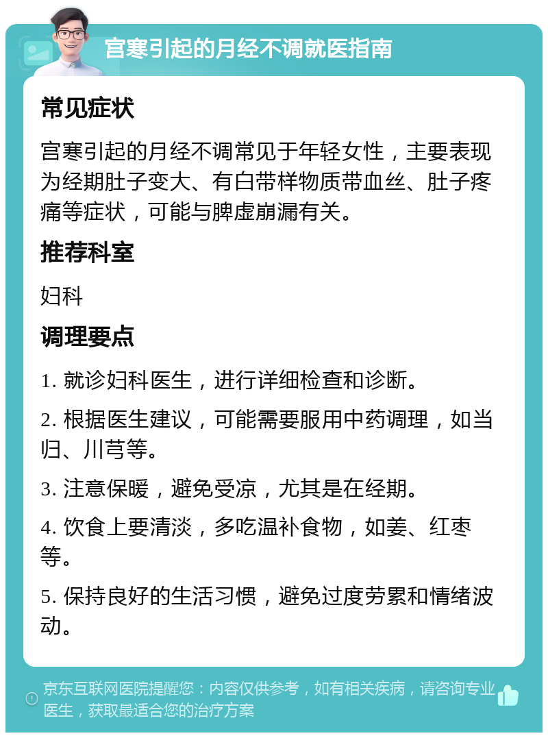 宫寒引起的月经不调就医指南 常见症状 宫寒引起的月经不调常见于年轻女性，主要表现为经期肚子变大、有白带样物质带血丝、肚子疼痛等症状，可能与脾虚崩漏有关。 推荐科室 妇科 调理要点 1. 就诊妇科医生，进行详细检查和诊断。 2. 根据医生建议，可能需要服用中药调理，如当归、川芎等。 3. 注意保暖，避免受凉，尤其是在经期。 4. 饮食上要清淡，多吃温补食物，如姜、红枣等。 5. 保持良好的生活习惯，避免过度劳累和情绪波动。