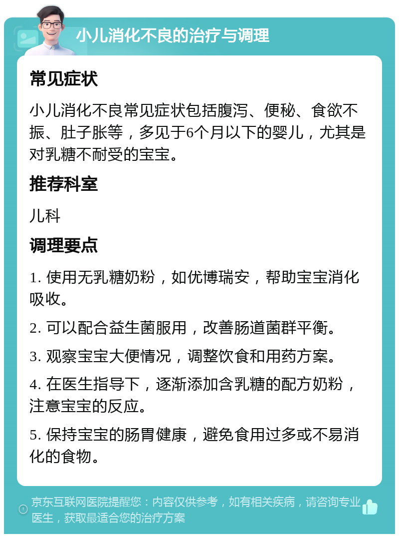 小儿消化不良的治疗与调理 常见症状 小儿消化不良常见症状包括腹泻、便秘、食欲不振、肚子胀等，多见于6个月以下的婴儿，尤其是对乳糖不耐受的宝宝。 推荐科室 儿科 调理要点 1. 使用无乳糖奶粉，如优博瑞安，帮助宝宝消化吸收。 2. 可以配合益生菌服用，改善肠道菌群平衡。 3. 观察宝宝大便情况，调整饮食和用药方案。 4. 在医生指导下，逐渐添加含乳糖的配方奶粉，注意宝宝的反应。 5. 保持宝宝的肠胃健康，避免食用过多或不易消化的食物。