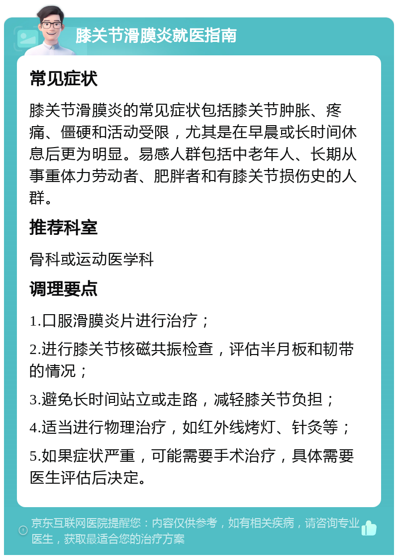 膝关节滑膜炎就医指南 常见症状 膝关节滑膜炎的常见症状包括膝关节肿胀、疼痛、僵硬和活动受限，尤其是在早晨或长时间休息后更为明显。易感人群包括中老年人、长期从事重体力劳动者、肥胖者和有膝关节损伤史的人群。 推荐科室 骨科或运动医学科 调理要点 1.口服滑膜炎片进行治疗； 2.进行膝关节核磁共振检查，评估半月板和韧带的情况； 3.避免长时间站立或走路，减轻膝关节负担； 4.适当进行物理治疗，如红外线烤灯、针灸等； 5.如果症状严重，可能需要手术治疗，具体需要医生评估后决定。