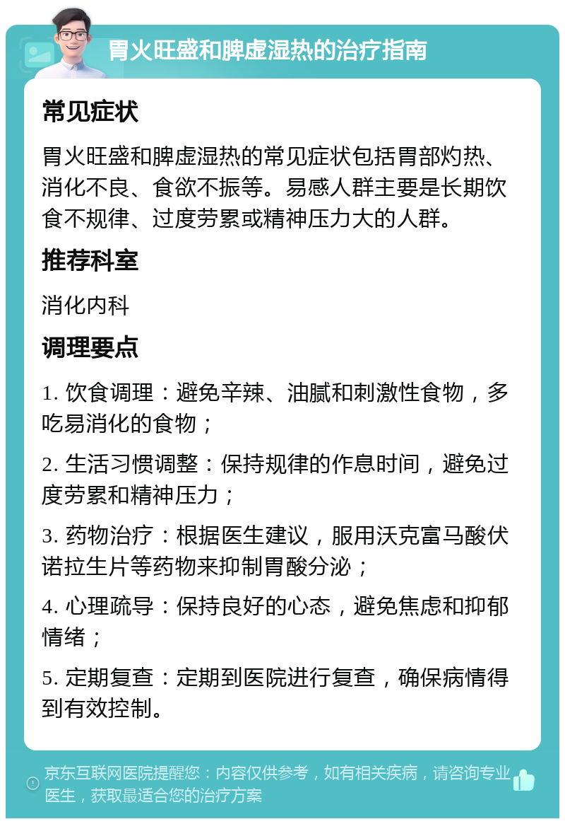 胃火旺盛和脾虚湿热的治疗指南 常见症状 胃火旺盛和脾虚湿热的常见症状包括胃部灼热、消化不良、食欲不振等。易感人群主要是长期饮食不规律、过度劳累或精神压力大的人群。 推荐科室 消化内科 调理要点 1. 饮食调理：避免辛辣、油腻和刺激性食物，多吃易消化的食物； 2. 生活习惯调整：保持规律的作息时间，避免过度劳累和精神压力； 3. 药物治疗：根据医生建议，服用沃克富马酸伏诺拉生片等药物来抑制胃酸分泌； 4. 心理疏导：保持良好的心态，避免焦虑和抑郁情绪； 5. 定期复查：定期到医院进行复查，确保病情得到有效控制。