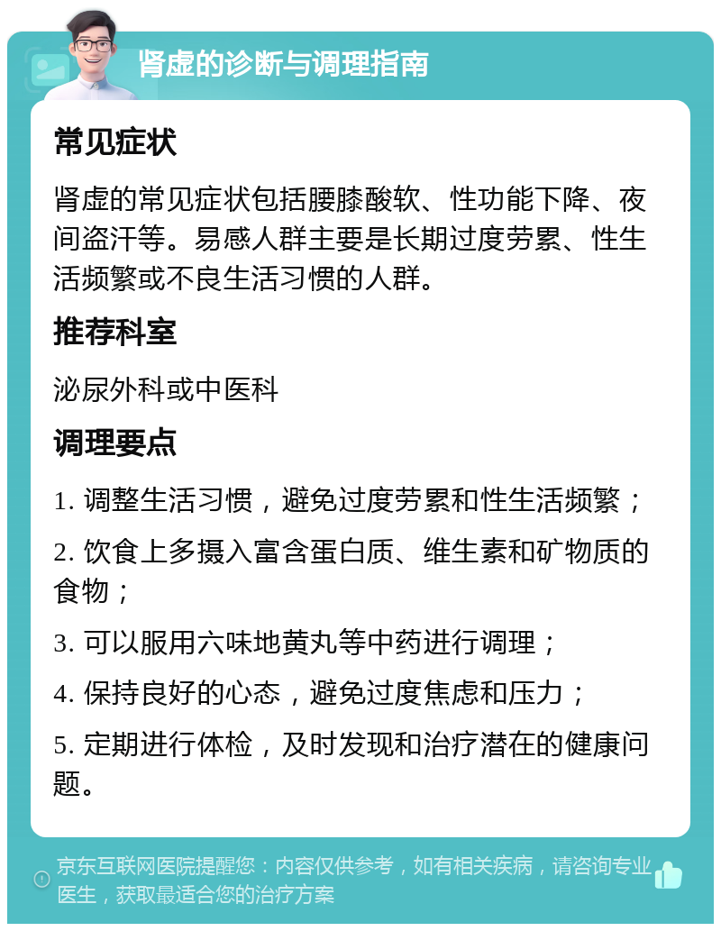 肾虚的诊断与调理指南 常见症状 肾虚的常见症状包括腰膝酸软、性功能下降、夜间盗汗等。易感人群主要是长期过度劳累、性生活频繁或不良生活习惯的人群。 推荐科室 泌尿外科或中医科 调理要点 1. 调整生活习惯，避免过度劳累和性生活频繁； 2. 饮食上多摄入富含蛋白质、维生素和矿物质的食物； 3. 可以服用六味地黄丸等中药进行调理； 4. 保持良好的心态，避免过度焦虑和压力； 5. 定期进行体检，及时发现和治疗潜在的健康问题。