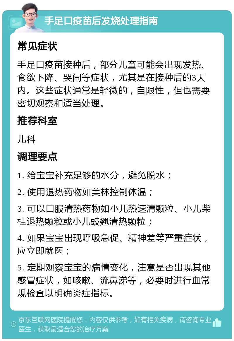 手足口疫苗后发烧处理指南 常见症状 手足口疫苗接种后，部分儿童可能会出现发热、食欲下降、哭闹等症状，尤其是在接种后的3天内。这些症状通常是轻微的，自限性，但也需要密切观察和适当处理。 推荐科室 儿科 调理要点 1. 给宝宝补充足够的水分，避免脱水； 2. 使用退热药物如美林控制体温； 3. 可以口服清热药物如小儿热速清颗粒、小儿柴桂退热颗粒或小儿豉翘清热颗粒； 4. 如果宝宝出现呼吸急促、精神差等严重症状，应立即就医； 5. 定期观察宝宝的病情变化，注意是否出现其他感冒症状，如咳嗽、流鼻涕等，必要时进行血常规检查以明确炎症指标。