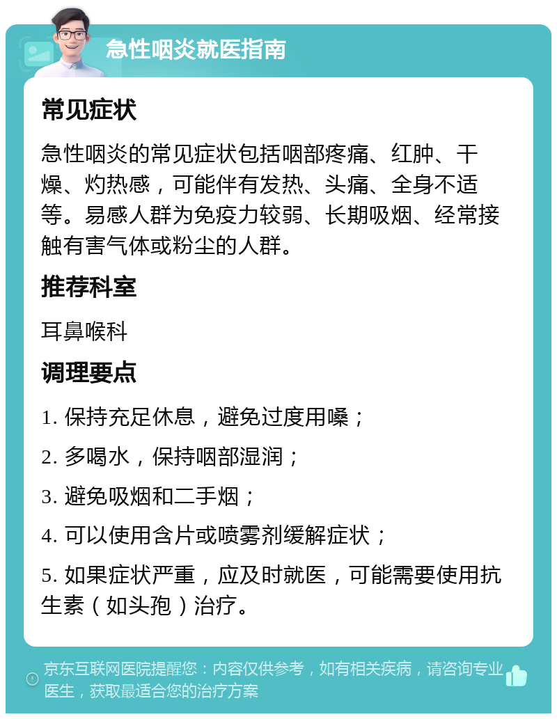 急性咽炎就医指南 常见症状 急性咽炎的常见症状包括咽部疼痛、红肿、干燥、灼热感，可能伴有发热、头痛、全身不适等。易感人群为免疫力较弱、长期吸烟、经常接触有害气体或粉尘的人群。 推荐科室 耳鼻喉科 调理要点 1. 保持充足休息，避免过度用嗓； 2. 多喝水，保持咽部湿润； 3. 避免吸烟和二手烟； 4. 可以使用含片或喷雾剂缓解症状； 5. 如果症状严重，应及时就医，可能需要使用抗生素（如头孢）治疗。