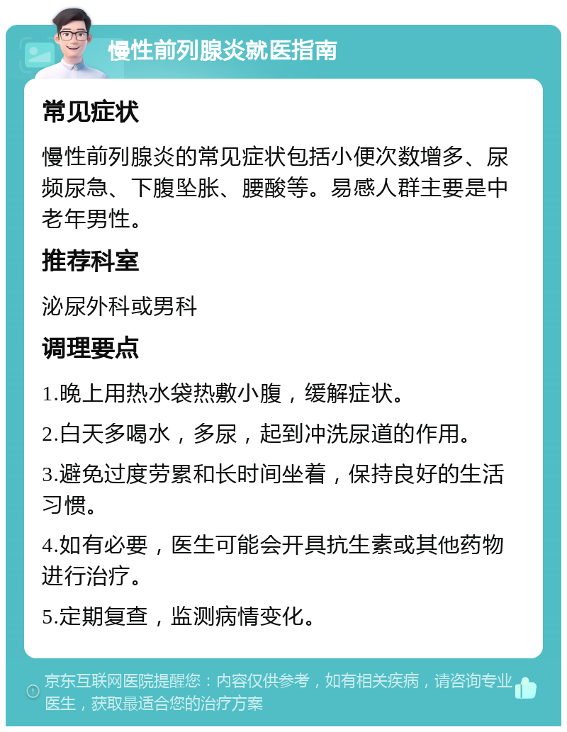 慢性前列腺炎就医指南 常见症状 慢性前列腺炎的常见症状包括小便次数增多、尿频尿急、下腹坠胀、腰酸等。易感人群主要是中老年男性。 推荐科室 泌尿外科或男科 调理要点 1.晚上用热水袋热敷小腹，缓解症状。 2.白天多喝水，多尿，起到冲洗尿道的作用。 3.避免过度劳累和长时间坐着，保持良好的生活习惯。 4.如有必要，医生可能会开具抗生素或其他药物进行治疗。 5.定期复查，监测病情变化。