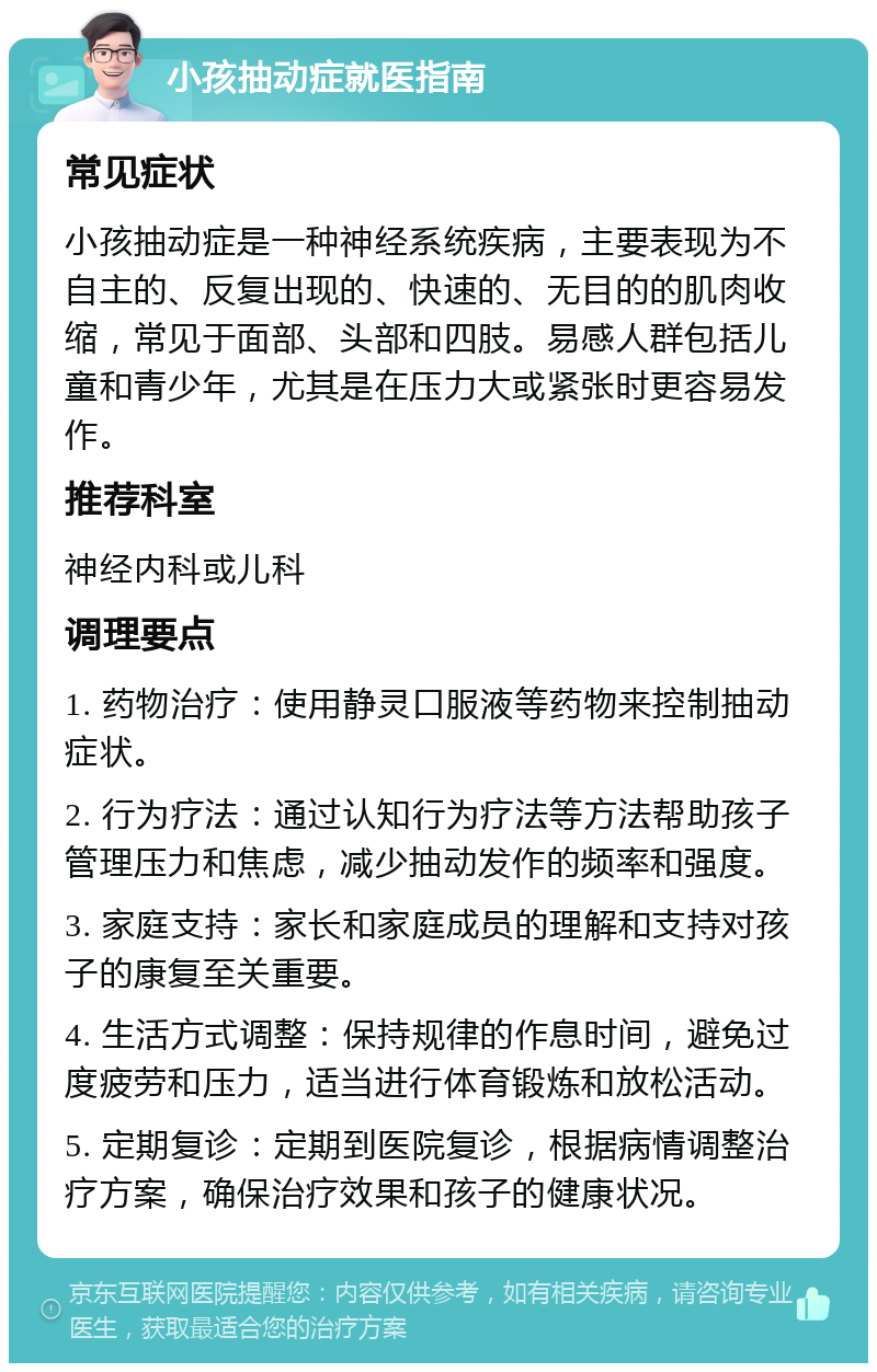 小孩抽动症就医指南 常见症状 小孩抽动症是一种神经系统疾病，主要表现为不自主的、反复出现的、快速的、无目的的肌肉收缩，常见于面部、头部和四肢。易感人群包括儿童和青少年，尤其是在压力大或紧张时更容易发作。 推荐科室 神经内科或儿科 调理要点 1. 药物治疗：使用静灵口服液等药物来控制抽动症状。 2. 行为疗法：通过认知行为疗法等方法帮助孩子管理压力和焦虑，减少抽动发作的频率和强度。 3. 家庭支持：家长和家庭成员的理解和支持对孩子的康复至关重要。 4. 生活方式调整：保持规律的作息时间，避免过度疲劳和压力，适当进行体育锻炼和放松活动。 5. 定期复诊：定期到医院复诊，根据病情调整治疗方案，确保治疗效果和孩子的健康状况。