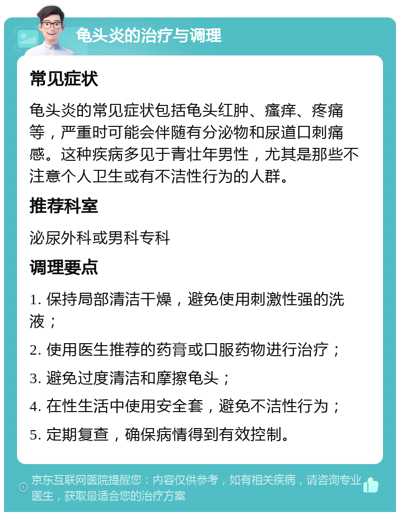 龟头炎的治疗与调理 常见症状 龟头炎的常见症状包括龟头红肿、瘙痒、疼痛等，严重时可能会伴随有分泌物和尿道口刺痛感。这种疾病多见于青壮年男性，尤其是那些不注意个人卫生或有不洁性行为的人群。 推荐科室 泌尿外科或男科专科 调理要点 1. 保持局部清洁干燥，避免使用刺激性强的洗液； 2. 使用医生推荐的药膏或口服药物进行治疗； 3. 避免过度清洁和摩擦龟头； 4. 在性生活中使用安全套，避免不洁性行为； 5. 定期复查，确保病情得到有效控制。