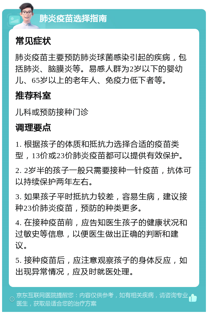 肺炎疫苗选择指南 常见症状 肺炎疫苗主要预防肺炎球菌感染引起的疾病，包括肺炎、脑膜炎等。易感人群为2岁以下的婴幼儿、65岁以上的老年人、免疫力低下者等。 推荐科室 儿科或预防接种门诊 调理要点 1. 根据孩子的体质和抵抗力选择合适的疫苗类型，13价或23价肺炎疫苗都可以提供有效保护。 2. 2岁半的孩子一般只需要接种一针疫苗，抗体可以持续保护两年左右。 3. 如果孩子平时抵抗力较差，容易生病，建议接种23价肺炎疫苗，预防的种类更多。 4. 在接种疫苗前，应告知医生孩子的健康状况和过敏史等信息，以便医生做出正确的判断和建议。 5. 接种疫苗后，应注意观察孩子的身体反应，如出现异常情况，应及时就医处理。