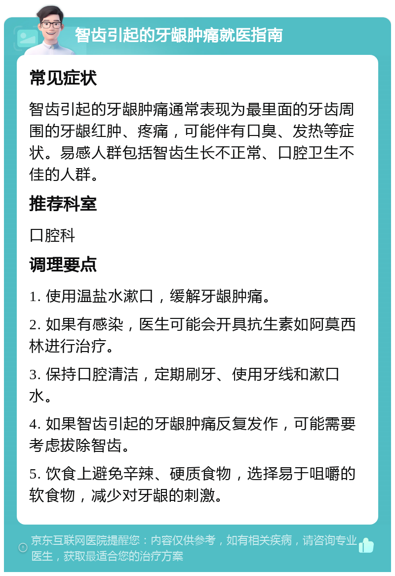 智齿引起的牙龈肿痛就医指南 常见症状 智齿引起的牙龈肿痛通常表现为最里面的牙齿周围的牙龈红肿、疼痛，可能伴有口臭、发热等症状。易感人群包括智齿生长不正常、口腔卫生不佳的人群。 推荐科室 口腔科 调理要点 1. 使用温盐水漱口，缓解牙龈肿痛。 2. 如果有感染，医生可能会开具抗生素如阿莫西林进行治疗。 3. 保持口腔清洁，定期刷牙、使用牙线和漱口水。 4. 如果智齿引起的牙龈肿痛反复发作，可能需要考虑拔除智齿。 5. 饮食上避免辛辣、硬质食物，选择易于咀嚼的软食物，减少对牙龈的刺激。