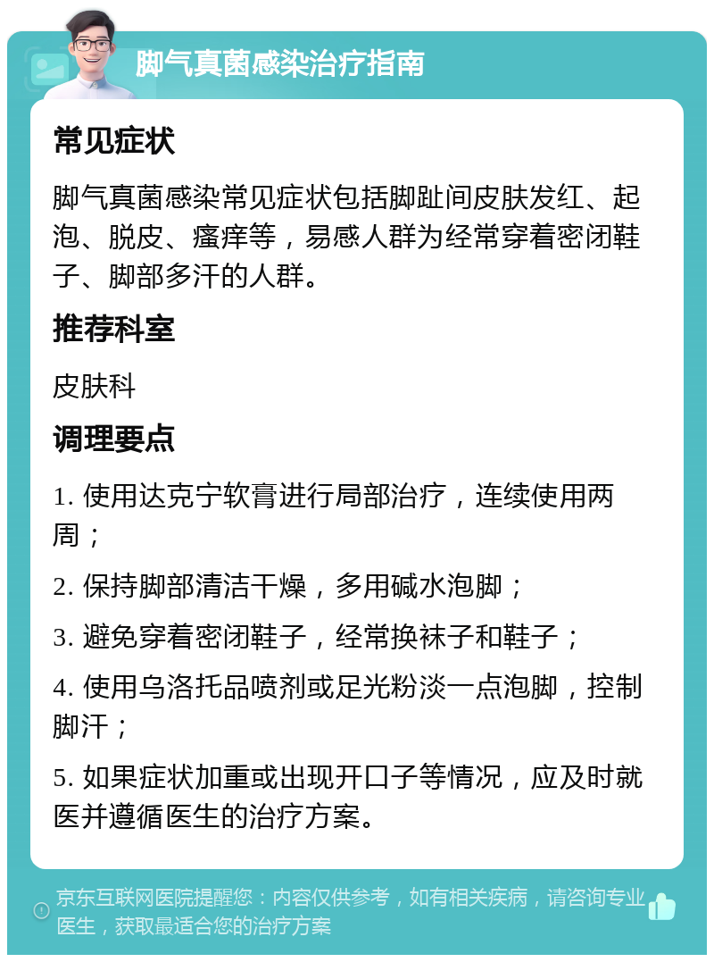 脚气真菌感染治疗指南 常见症状 脚气真菌感染常见症状包括脚趾间皮肤发红、起泡、脱皮、瘙痒等，易感人群为经常穿着密闭鞋子、脚部多汗的人群。 推荐科室 皮肤科 调理要点 1. 使用达克宁软膏进行局部治疗，连续使用两周； 2. 保持脚部清洁干燥，多用碱水泡脚； 3. 避免穿着密闭鞋子，经常换袜子和鞋子； 4. 使用乌洛托品喷剂或足光粉淡一点泡脚，控制脚汗； 5. 如果症状加重或出现开口子等情况，应及时就医并遵循医生的治疗方案。