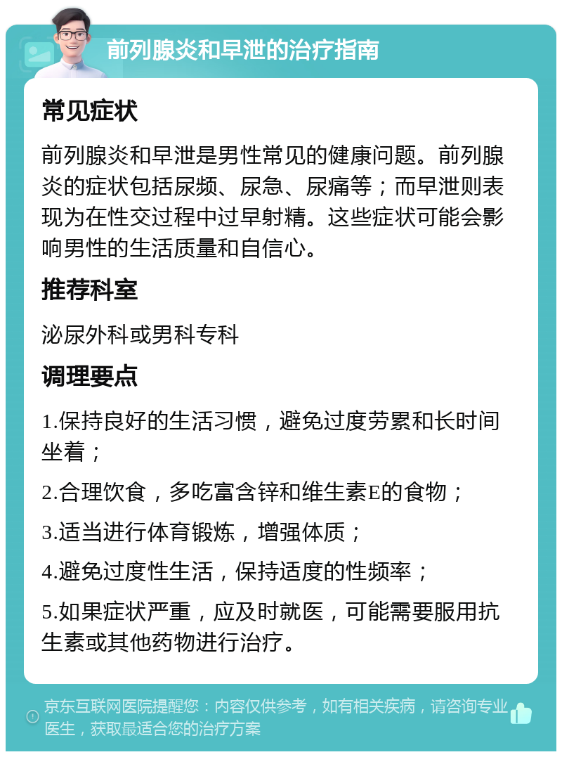 前列腺炎和早泄的治疗指南 常见症状 前列腺炎和早泄是男性常见的健康问题。前列腺炎的症状包括尿频、尿急、尿痛等；而早泄则表现为在性交过程中过早射精。这些症状可能会影响男性的生活质量和自信心。 推荐科室 泌尿外科或男科专科 调理要点 1.保持良好的生活习惯，避免过度劳累和长时间坐着； 2.合理饮食，多吃富含锌和维生素E的食物； 3.适当进行体育锻炼，增强体质； 4.避免过度性生活，保持适度的性频率； 5.如果症状严重，应及时就医，可能需要服用抗生素或其他药物进行治疗。