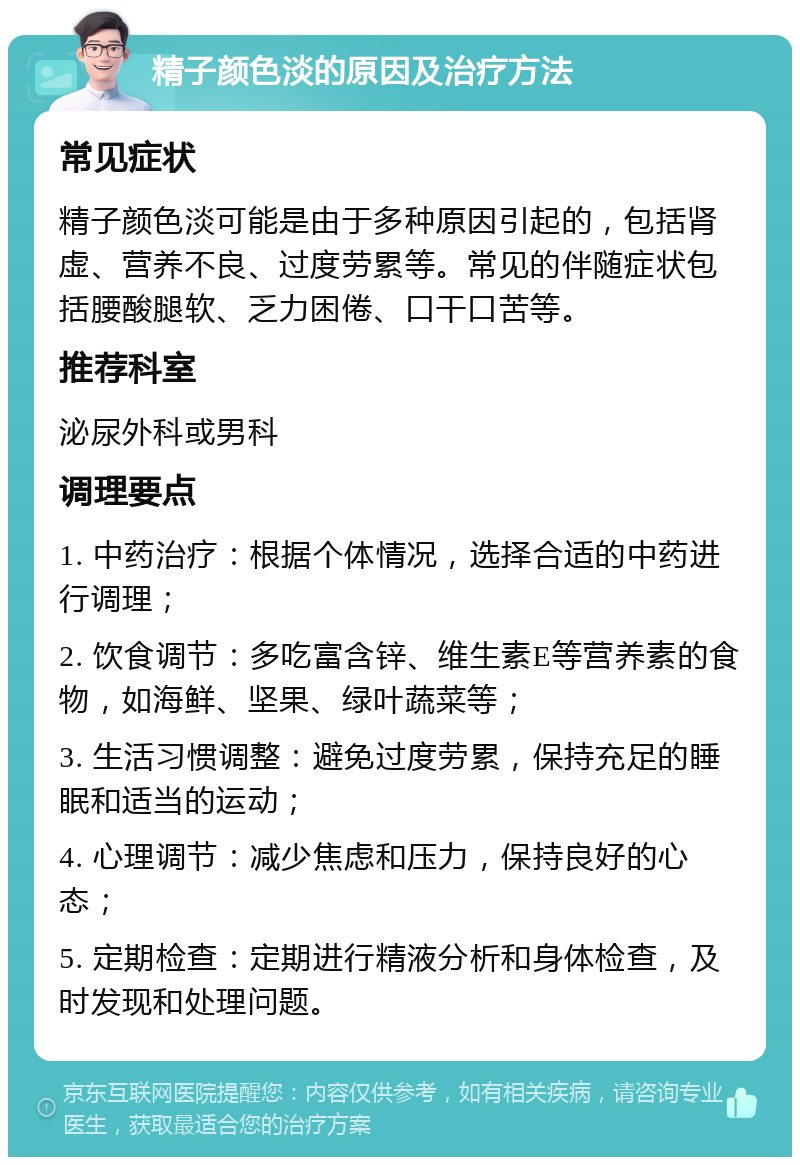 精子颜色淡的原因及治疗方法 常见症状 精子颜色淡可能是由于多种原因引起的，包括肾虚、营养不良、过度劳累等。常见的伴随症状包括腰酸腿软、乏力困倦、口干口苦等。 推荐科室 泌尿外科或男科 调理要点 1. 中药治疗：根据个体情况，选择合适的中药进行调理； 2. 饮食调节：多吃富含锌、维生素E等营养素的食物，如海鲜、坚果、绿叶蔬菜等； 3. 生活习惯调整：避免过度劳累，保持充足的睡眠和适当的运动； 4. 心理调节：减少焦虑和压力，保持良好的心态； 5. 定期检查：定期进行精液分析和身体检查，及时发现和处理问题。