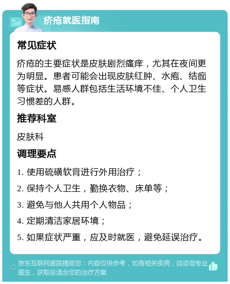 疥疮就医指南 常见症状 疥疮的主要症状是皮肤剧烈瘙痒，尤其在夜间更为明显。患者可能会出现皮肤红肿、水疱、结痂等症状。易感人群包括生活环境不佳、个人卫生习惯差的人群。 推荐科室 皮肤科 调理要点 1. 使用硫磺软膏进行外用治疗； 2. 保持个人卫生，勤换衣物、床单等； 3. 避免与他人共用个人物品； 4. 定期清洁家居环境； 5. 如果症状严重，应及时就医，避免延误治疗。