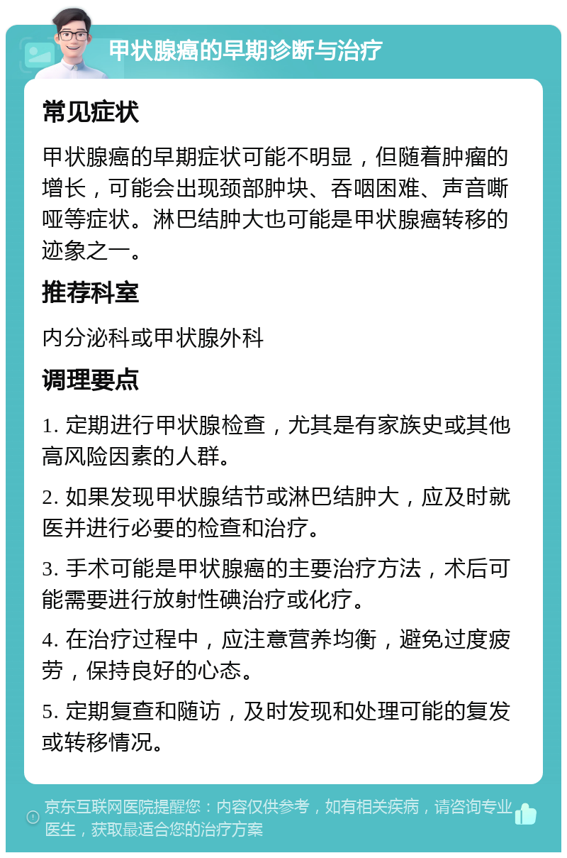 甲状腺癌的早期诊断与治疗 常见症状 甲状腺癌的早期症状可能不明显，但随着肿瘤的增长，可能会出现颈部肿块、吞咽困难、声音嘶哑等症状。淋巴结肿大也可能是甲状腺癌转移的迹象之一。 推荐科室 内分泌科或甲状腺外科 调理要点 1. 定期进行甲状腺检查，尤其是有家族史或其他高风险因素的人群。 2. 如果发现甲状腺结节或淋巴结肿大，应及时就医并进行必要的检查和治疗。 3. 手术可能是甲状腺癌的主要治疗方法，术后可能需要进行放射性碘治疗或化疗。 4. 在治疗过程中，应注意营养均衡，避免过度疲劳，保持良好的心态。 5. 定期复查和随访，及时发现和处理可能的复发或转移情况。