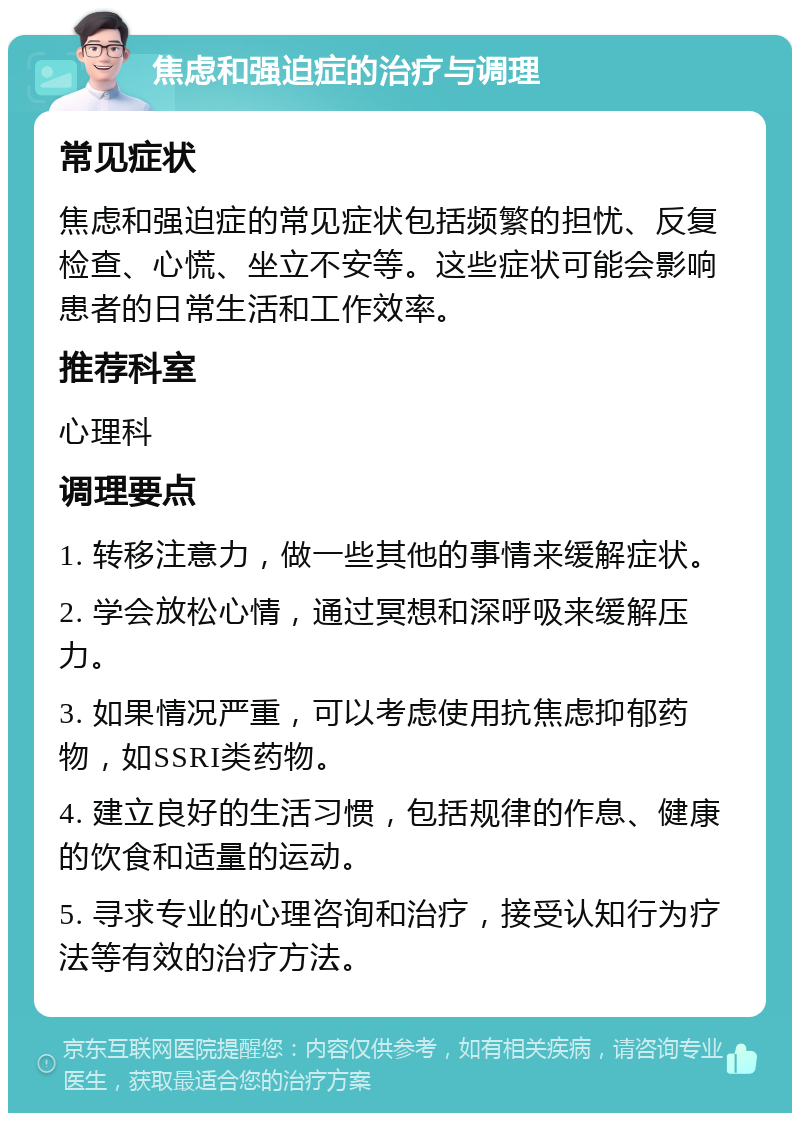 焦虑和强迫症的治疗与调理 常见症状 焦虑和强迫症的常见症状包括频繁的担忧、反复检查、心慌、坐立不安等。这些症状可能会影响患者的日常生活和工作效率。 推荐科室 心理科 调理要点 1. 转移注意力，做一些其他的事情来缓解症状。 2. 学会放松心情，通过冥想和深呼吸来缓解压力。 3. 如果情况严重，可以考虑使用抗焦虑抑郁药物，如SSRI类药物。 4. 建立良好的生活习惯，包括规律的作息、健康的饮食和适量的运动。 5. 寻求专业的心理咨询和治疗，接受认知行为疗法等有效的治疗方法。