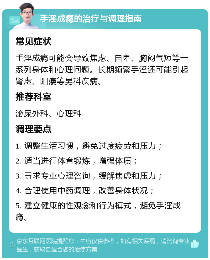 手淫成瘾的治疗与调理指南 常见症状 手淫成瘾可能会导致焦虑、自卑、胸闷气短等一系列身体和心理问题。长期频繁手淫还可能引起肾虚、阳痿等男科疾病。 推荐科室 泌尿外科、心理科 调理要点 1. 调整生活习惯，避免过度疲劳和压力； 2. 适当进行体育锻炼，增强体质； 3. 寻求专业心理咨询，缓解焦虑和压力； 4. 合理使用中药调理，改善身体状况； 5. 建立健康的性观念和行为模式，避免手淫成瘾。