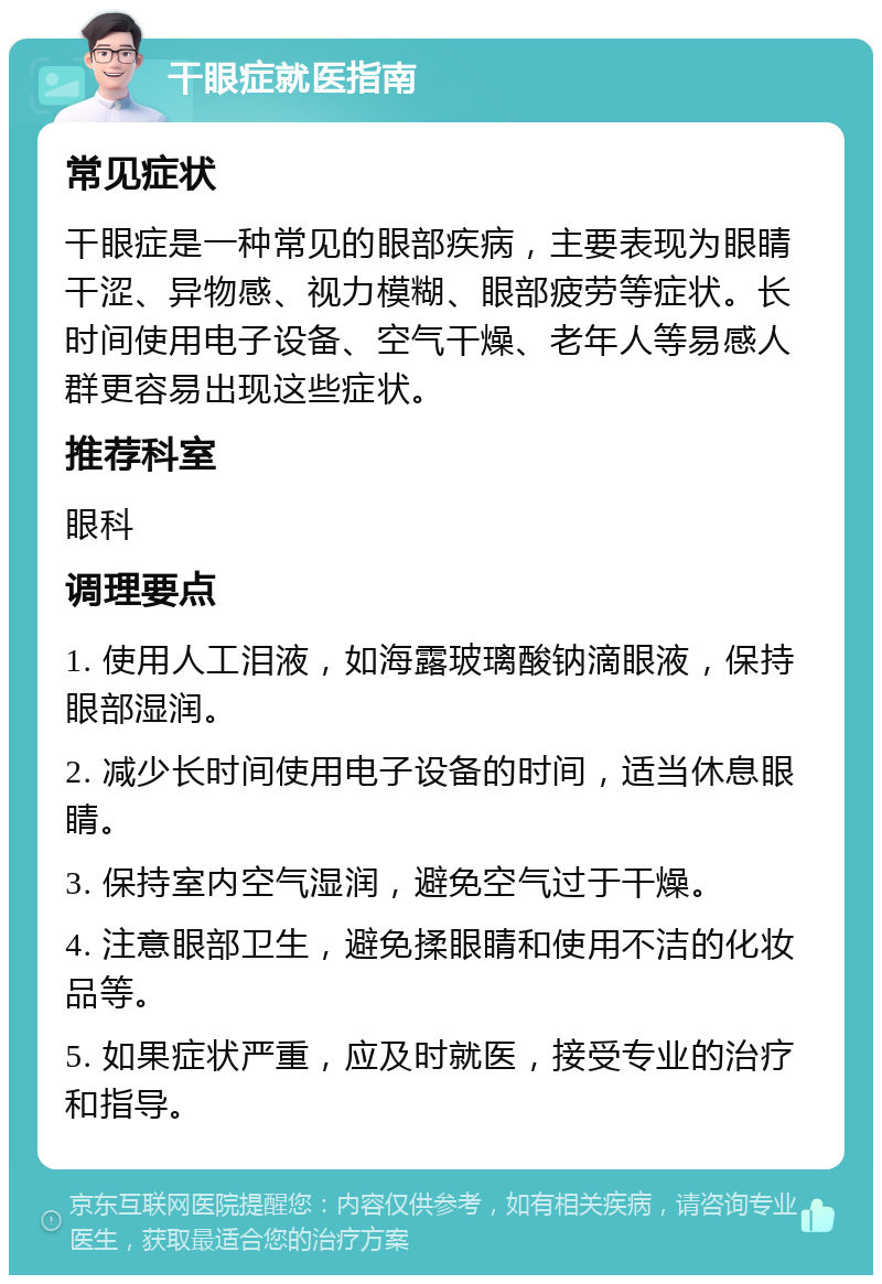 干眼症就医指南 常见症状 干眼症是一种常见的眼部疾病，主要表现为眼睛干涩、异物感、视力模糊、眼部疲劳等症状。长时间使用电子设备、空气干燥、老年人等易感人群更容易出现这些症状。 推荐科室 眼科 调理要点 1. 使用人工泪液，如海露玻璃酸钠滴眼液，保持眼部湿润。 2. 减少长时间使用电子设备的时间，适当休息眼睛。 3. 保持室内空气湿润，避免空气过于干燥。 4. 注意眼部卫生，避免揉眼睛和使用不洁的化妆品等。 5. 如果症状严重，应及时就医，接受专业的治疗和指导。