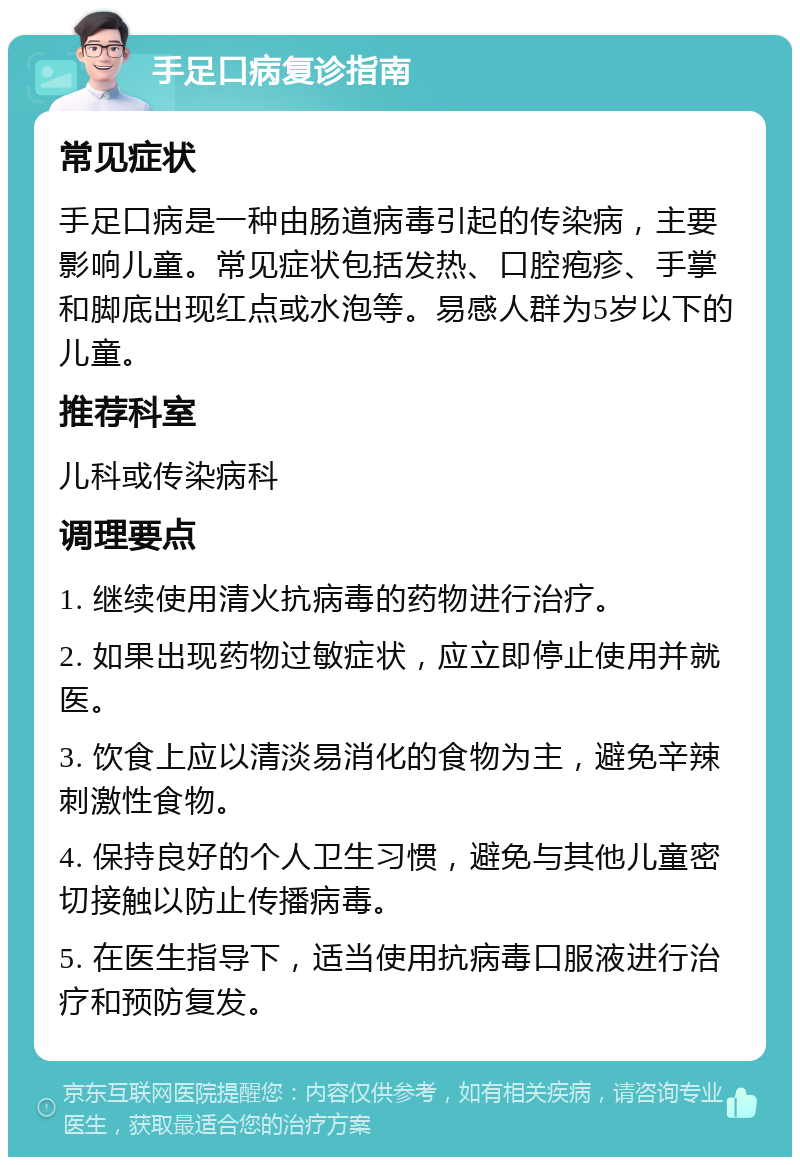 手足口病复诊指南 常见症状 手足口病是一种由肠道病毒引起的传染病，主要影响儿童。常见症状包括发热、口腔疱疹、手掌和脚底出现红点或水泡等。易感人群为5岁以下的儿童。 推荐科室 儿科或传染病科 调理要点 1. 继续使用清火抗病毒的药物进行治疗。 2. 如果出现药物过敏症状，应立即停止使用并就医。 3. 饮食上应以清淡易消化的食物为主，避免辛辣刺激性食物。 4. 保持良好的个人卫生习惯，避免与其他儿童密切接触以防止传播病毒。 5. 在医生指导下，适当使用抗病毒口服液进行治疗和预防复发。