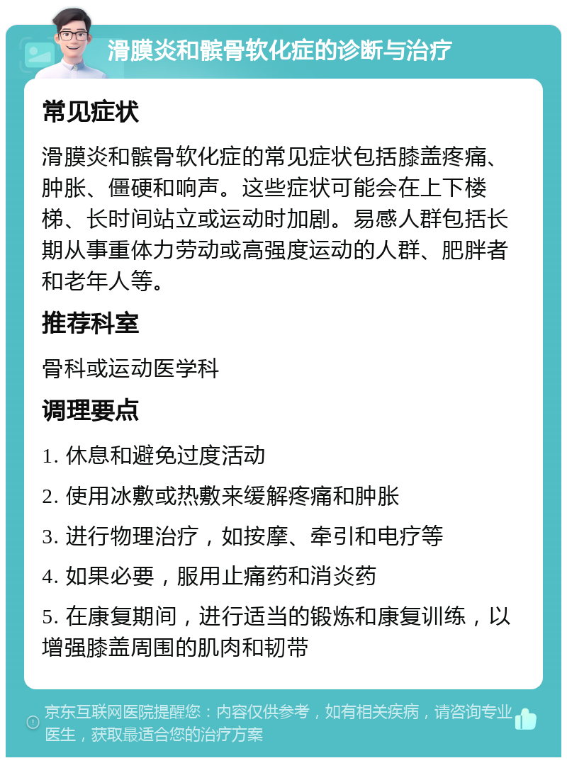 滑膜炎和髌骨软化症的诊断与治疗 常见症状 滑膜炎和髌骨软化症的常见症状包括膝盖疼痛、肿胀、僵硬和响声。这些症状可能会在上下楼梯、长时间站立或运动时加剧。易感人群包括长期从事重体力劳动或高强度运动的人群、肥胖者和老年人等。 推荐科室 骨科或运动医学科 调理要点 1. 休息和避免过度活动 2. 使用冰敷或热敷来缓解疼痛和肿胀 3. 进行物理治疗，如按摩、牵引和电疗等 4. 如果必要，服用止痛药和消炎药 5. 在康复期间，进行适当的锻炼和康复训练，以增强膝盖周围的肌肉和韧带