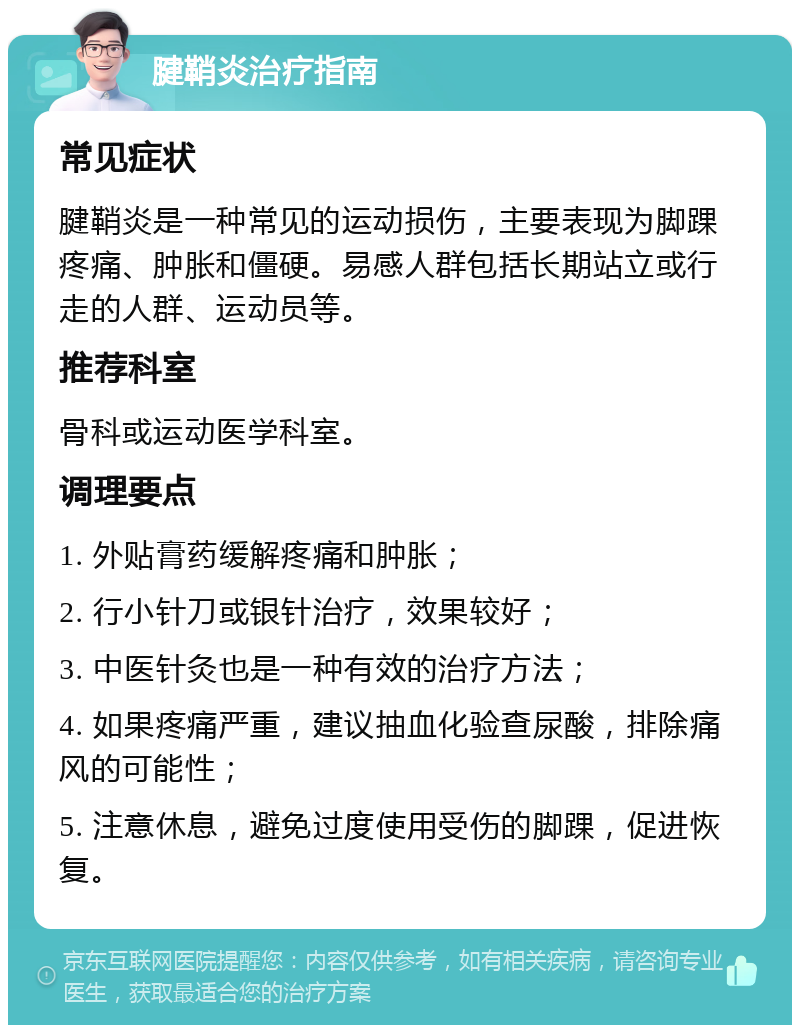 腱鞘炎治疗指南 常见症状 腱鞘炎是一种常见的运动损伤，主要表现为脚踝疼痛、肿胀和僵硬。易感人群包括长期站立或行走的人群、运动员等。 推荐科室 骨科或运动医学科室。 调理要点 1. 外贴膏药缓解疼痛和肿胀； 2. 行小针刀或银针治疗，效果较好； 3. 中医针灸也是一种有效的治疗方法； 4. 如果疼痛严重，建议抽血化验查尿酸，排除痛风的可能性； 5. 注意休息，避免过度使用受伤的脚踝，促进恢复。