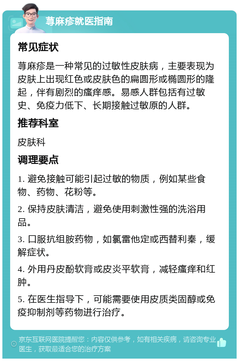 荨麻疹就医指南 常见症状 荨麻疹是一种常见的过敏性皮肤病，主要表现为皮肤上出现红色或皮肤色的扁圆形或椭圆形的隆起，伴有剧烈的瘙痒感。易感人群包括有过敏史、免疫力低下、长期接触过敏原的人群。 推荐科室 皮肤科 调理要点 1. 避免接触可能引起过敏的物质，例如某些食物、药物、花粉等。 2. 保持皮肤清洁，避免使用刺激性强的洗浴用品。 3. 口服抗组胺药物，如氯雷他定或西替利秦，缓解症状。 4. 外用丹皮酚软膏或皮炎平软膏，减轻瘙痒和红肿。 5. 在医生指导下，可能需要使用皮质类固醇或免疫抑制剂等药物进行治疗。