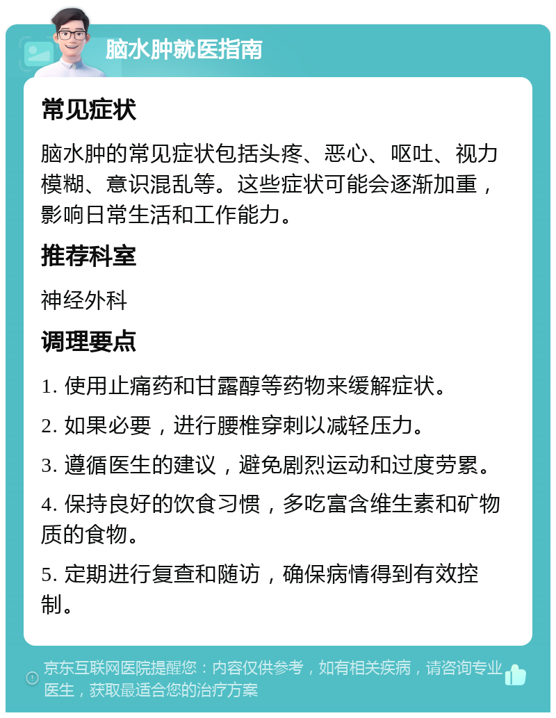 脑水肿就医指南 常见症状 脑水肿的常见症状包括头疼、恶心、呕吐、视力模糊、意识混乱等。这些症状可能会逐渐加重，影响日常生活和工作能力。 推荐科室 神经外科 调理要点 1. 使用止痛药和甘露醇等药物来缓解症状。 2. 如果必要，进行腰椎穿刺以减轻压力。 3. 遵循医生的建议，避免剧烈运动和过度劳累。 4. 保持良好的饮食习惯，多吃富含维生素和矿物质的食物。 5. 定期进行复查和随访，确保病情得到有效控制。