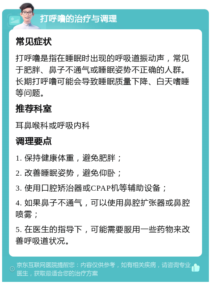 打呼噜的治疗与调理 常见症状 打呼噜是指在睡眠时出现的呼吸道振动声，常见于肥胖、鼻子不通气或睡眠姿势不正确的人群。长期打呼噜可能会导致睡眠质量下降、白天嗜睡等问题。 推荐科室 耳鼻喉科或呼吸内科 调理要点 1. 保持健康体重，避免肥胖； 2. 改善睡眠姿势，避免仰卧； 3. 使用口腔矫治器或CPAP机等辅助设备； 4. 如果鼻子不通气，可以使用鼻腔扩张器或鼻腔喷雾； 5. 在医生的指导下，可能需要服用一些药物来改善呼吸道状况。