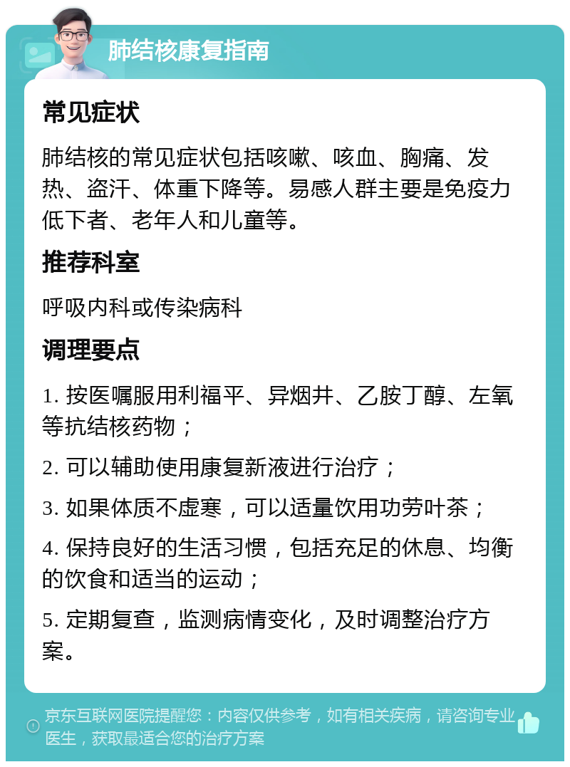 肺结核康复指南 常见症状 肺结核的常见症状包括咳嗽、咳血、胸痛、发热、盗汗、体重下降等。易感人群主要是免疫力低下者、老年人和儿童等。 推荐科室 呼吸内科或传染病科 调理要点 1. 按医嘱服用利福平、异烟井、乙胺丁醇、左氧等抗结核药物； 2. 可以辅助使用康复新液进行治疗； 3. 如果体质不虚寒，可以适量饮用功劳叶茶； 4. 保持良好的生活习惯，包括充足的休息、均衡的饮食和适当的运动； 5. 定期复查，监测病情变化，及时调整治疗方案。