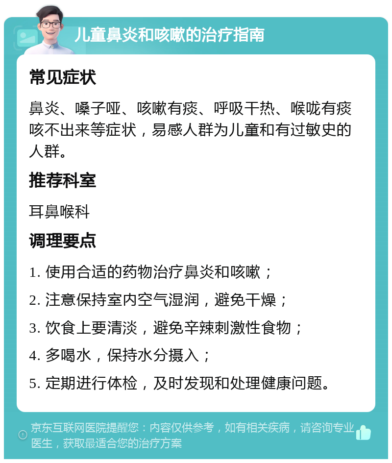 儿童鼻炎和咳嗽的治疗指南 常见症状 鼻炎、嗓子哑、咳嗽有痰、呼吸干热、喉咙有痰咳不出来等症状，易感人群为儿童和有过敏史的人群。 推荐科室 耳鼻喉科 调理要点 1. 使用合适的药物治疗鼻炎和咳嗽； 2. 注意保持室内空气湿润，避免干燥； 3. 饮食上要清淡，避免辛辣刺激性食物； 4. 多喝水，保持水分摄入； 5. 定期进行体检，及时发现和处理健康问题。