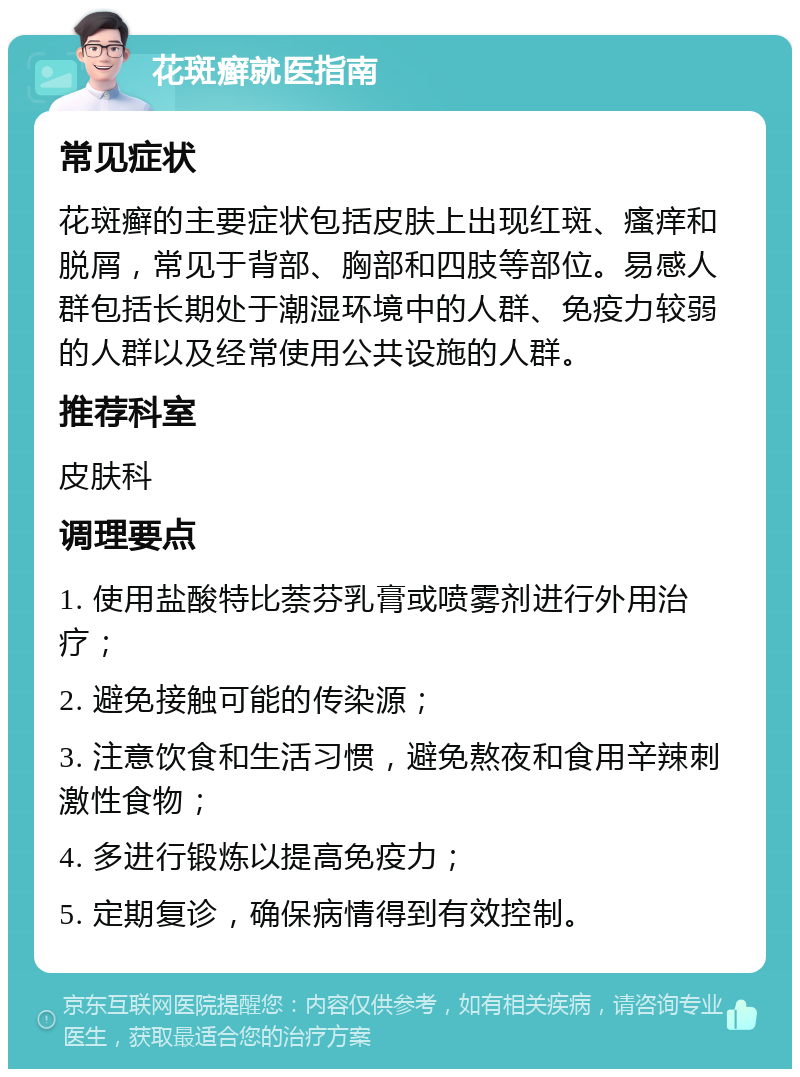 花斑癣就医指南 常见症状 花斑癣的主要症状包括皮肤上出现红斑、瘙痒和脱屑，常见于背部、胸部和四肢等部位。易感人群包括长期处于潮湿环境中的人群、免疫力较弱的人群以及经常使用公共设施的人群。 推荐科室 皮肤科 调理要点 1. 使用盐酸特比萘芬乳膏或喷雾剂进行外用治疗； 2. 避免接触可能的传染源； 3. 注意饮食和生活习惯，避免熬夜和食用辛辣刺激性食物； 4. 多进行锻炼以提高免疫力； 5. 定期复诊，确保病情得到有效控制。