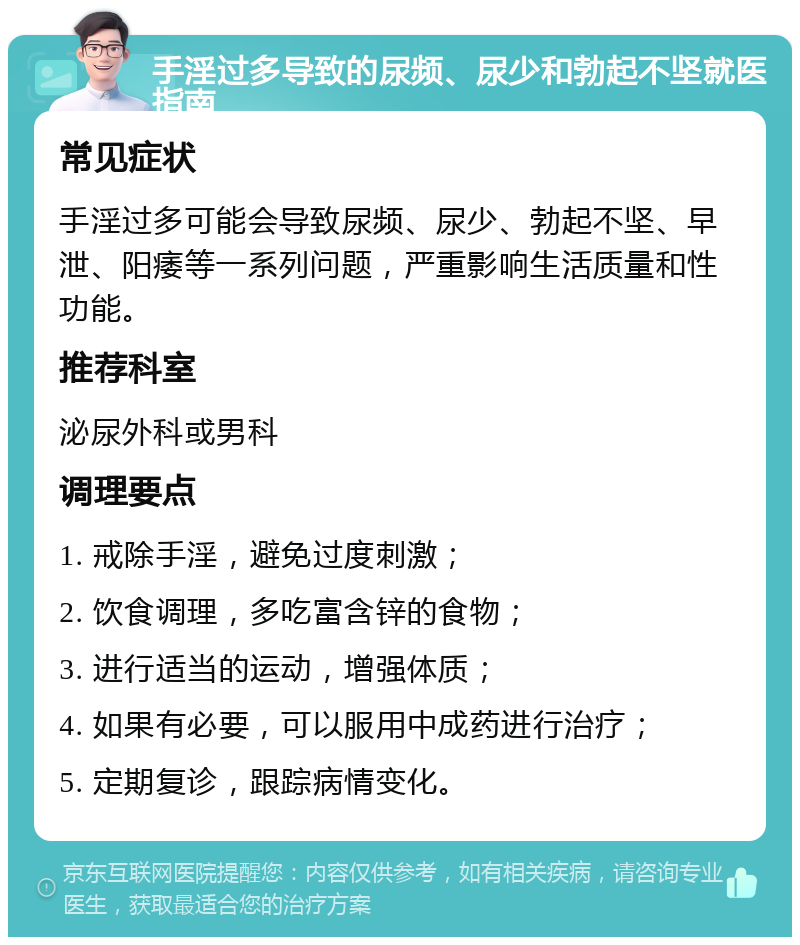 手淫过多导致的尿频、尿少和勃起不坚就医指南 常见症状 手淫过多可能会导致尿频、尿少、勃起不坚、早泄、阳痿等一系列问题，严重影响生活质量和性功能。 推荐科室 泌尿外科或男科 调理要点 1. 戒除手淫，避免过度刺激； 2. 饮食调理，多吃富含锌的食物； 3. 进行适当的运动，增强体质； 4. 如果有必要，可以服用中成药进行治疗； 5. 定期复诊，跟踪病情变化。