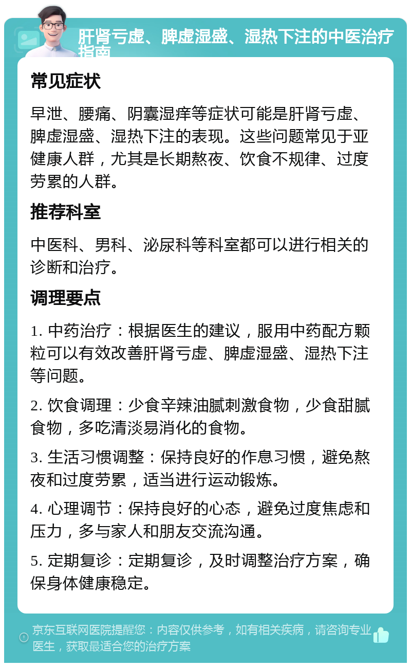 肝肾亏虚、脾虚湿盛、湿热下注的中医治疗指南 常见症状 早泄、腰痛、阴囊湿痒等症状可能是肝肾亏虚、脾虚湿盛、湿热下注的表现。这些问题常见于亚健康人群，尤其是长期熬夜、饮食不规律、过度劳累的人群。 推荐科室 中医科、男科、泌尿科等科室都可以进行相关的诊断和治疗。 调理要点 1. 中药治疗：根据医生的建议，服用中药配方颗粒可以有效改善肝肾亏虚、脾虚湿盛、湿热下注等问题。 2. 饮食调理：少食辛辣油腻刺激食物，少食甜腻食物，多吃清淡易消化的食物。 3. 生活习惯调整：保持良好的作息习惯，避免熬夜和过度劳累，适当进行运动锻炼。 4. 心理调节：保持良好的心态，避免过度焦虑和压力，多与家人和朋友交流沟通。 5. 定期复诊：定期复诊，及时调整治疗方案，确保身体健康稳定。