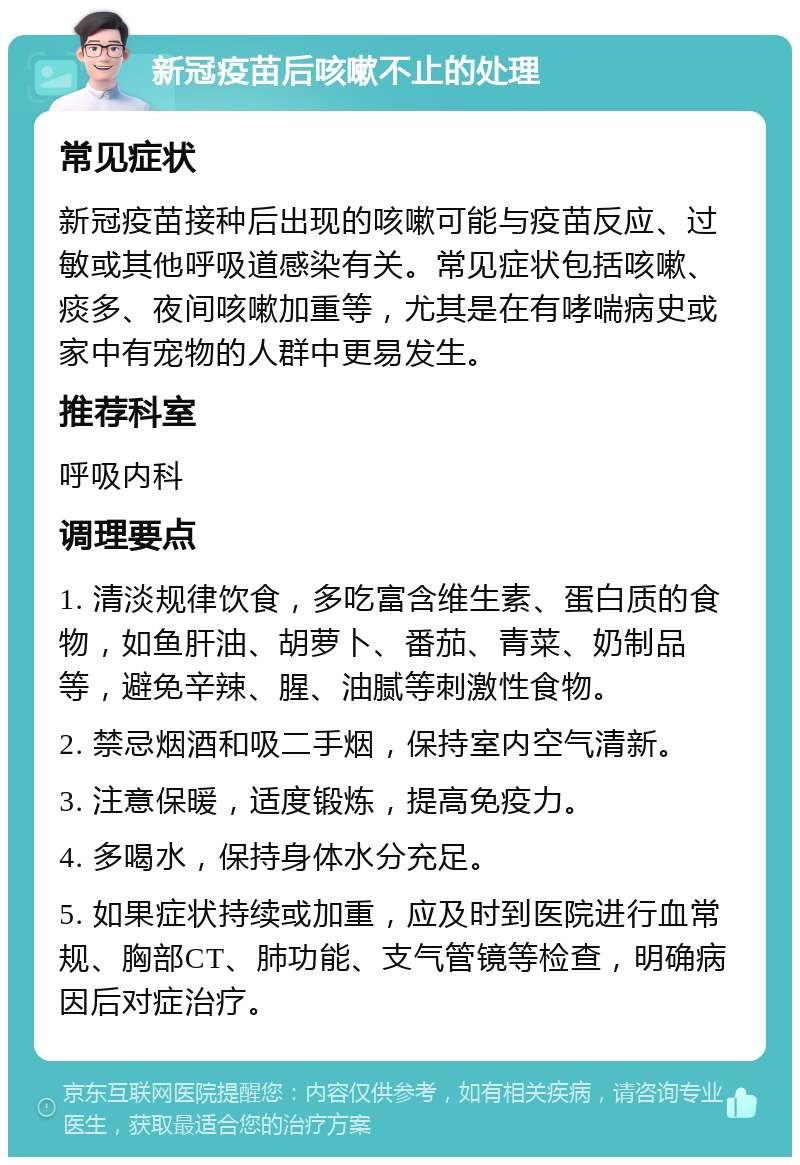 新冠疫苗后咳嗽不止的处理 常见症状 新冠疫苗接种后出现的咳嗽可能与疫苗反应、过敏或其他呼吸道感染有关。常见症状包括咳嗽、痰多、夜间咳嗽加重等，尤其是在有哮喘病史或家中有宠物的人群中更易发生。 推荐科室 呼吸内科 调理要点 1. 清淡规律饮食，多吃富含维生素、蛋白质的食物，如鱼肝油、胡萝卜、番茄、青菜、奶制品等，避免辛辣、腥、油腻等刺激性食物。 2. 禁忌烟酒和吸二手烟，保持室内空气清新。 3. 注意保暖，适度锻炼，提高免疫力。 4. 多喝水，保持身体水分充足。 5. 如果症状持续或加重，应及时到医院进行血常规、胸部CT、肺功能、支气管镜等检查，明确病因后对症治疗。