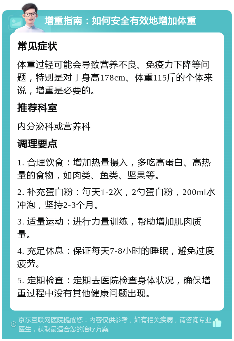 增重指南：如何安全有效地增加体重 常见症状 体重过轻可能会导致营养不良、免疫力下降等问题，特别是对于身高178cm、体重115斤的个体来说，增重是必要的。 推荐科室 内分泌科或营养科 调理要点 1. 合理饮食：增加热量摄入，多吃高蛋白、高热量的食物，如肉类、鱼类、坚果等。 2. 补充蛋白粉：每天1-2次，2勺蛋白粉，200ml水冲泡，坚持2-3个月。 3. 适量运动：进行力量训练，帮助增加肌肉质量。 4. 充足休息：保证每天7-8小时的睡眠，避免过度疲劳。 5. 定期检查：定期去医院检查身体状况，确保增重过程中没有其他健康问题出现。