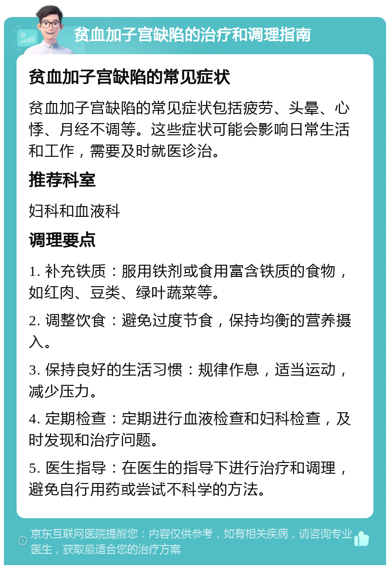 贫血加子宫缺陷的治疗和调理指南 贫血加子宫缺陷的常见症状 贫血加子宫缺陷的常见症状包括疲劳、头晕、心悸、月经不调等。这些症状可能会影响日常生活和工作，需要及时就医诊治。 推荐科室 妇科和血液科 调理要点 1. 补充铁质：服用铁剂或食用富含铁质的食物，如红肉、豆类、绿叶蔬菜等。 2. 调整饮食：避免过度节食，保持均衡的营养摄入。 3. 保持良好的生活习惯：规律作息，适当运动，减少压力。 4. 定期检查：定期进行血液检查和妇科检查，及时发现和治疗问题。 5. 医生指导：在医生的指导下进行治疗和调理，避免自行用药或尝试不科学的方法。