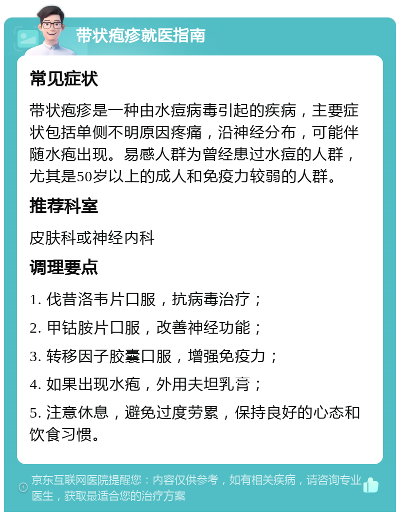 带状疱疹就医指南 常见症状 带状疱疹是一种由水痘病毒引起的疾病，主要症状包括单侧不明原因疼痛，沿神经分布，可能伴随水疱出现。易感人群为曾经患过水痘的人群，尤其是50岁以上的成人和免疫力较弱的人群。 推荐科室 皮肤科或神经内科 调理要点 1. 伐昔洛韦片口服，抗病毒治疗； 2. 甲钴胺片口服，改善神经功能； 3. 转移因子胶囊口服，增强免疫力； 4. 如果出现水疱，外用夫坦乳膏； 5. 注意休息，避免过度劳累，保持良好的心态和饮食习惯。