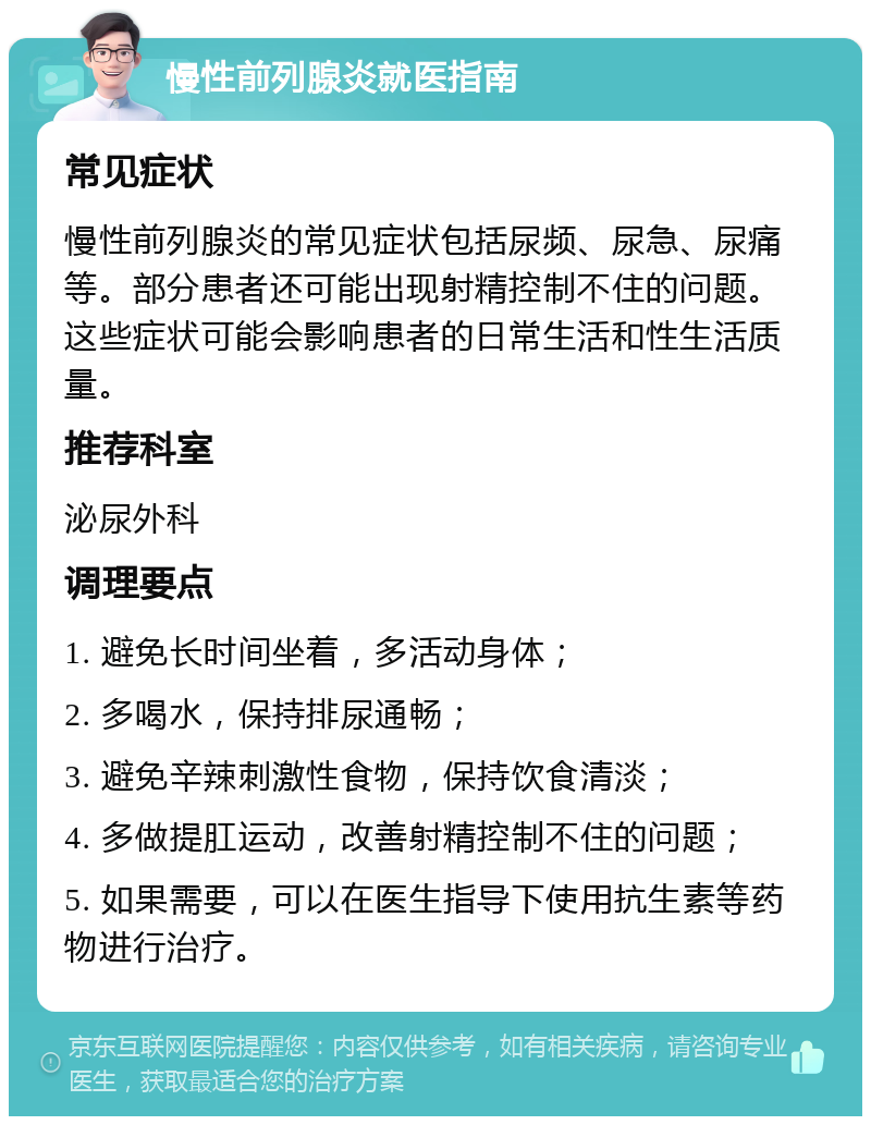 慢性前列腺炎就医指南 常见症状 慢性前列腺炎的常见症状包括尿频、尿急、尿痛等。部分患者还可能出现射精控制不住的问题。这些症状可能会影响患者的日常生活和性生活质量。 推荐科室 泌尿外科 调理要点 1. 避免长时间坐着，多活动身体； 2. 多喝水，保持排尿通畅； 3. 避免辛辣刺激性食物，保持饮食清淡； 4. 多做提肛运动，改善射精控制不住的问题； 5. 如果需要，可以在医生指导下使用抗生素等药物进行治疗。