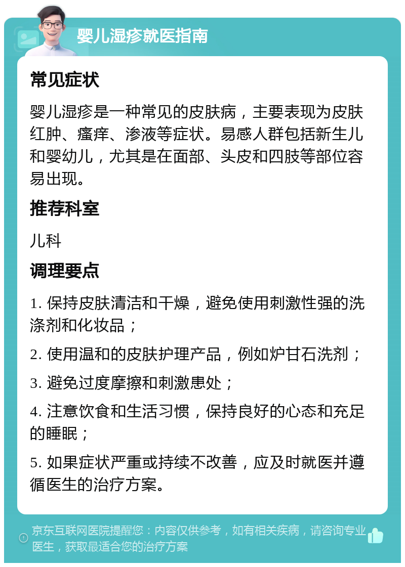 婴儿湿疹就医指南 常见症状 婴儿湿疹是一种常见的皮肤病，主要表现为皮肤红肿、瘙痒、渗液等症状。易感人群包括新生儿和婴幼儿，尤其是在面部、头皮和四肢等部位容易出现。 推荐科室 儿科 调理要点 1. 保持皮肤清洁和干燥，避免使用刺激性强的洗涤剂和化妆品； 2. 使用温和的皮肤护理产品，例如炉甘石洗剂； 3. 避免过度摩擦和刺激患处； 4. 注意饮食和生活习惯，保持良好的心态和充足的睡眠； 5. 如果症状严重或持续不改善，应及时就医并遵循医生的治疗方案。