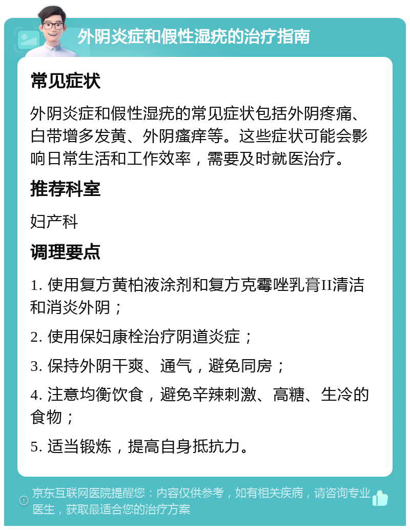 外阴炎症和假性湿疣的治疗指南 常见症状 外阴炎症和假性湿疣的常见症状包括外阴疼痛、白带增多发黄、外阴瘙痒等。这些症状可能会影响日常生活和工作效率，需要及时就医治疗。 推荐科室 妇产科 调理要点 1. 使用复方黄柏液涂剂和复方克霉唑乳膏II清洁和消炎外阴； 2. 使用保妇康栓治疗阴道炎症； 3. 保持外阴干爽、通气，避免同房； 4. 注意均衡饮食，避免辛辣刺激、高糖、生冷的食物； 5. 适当锻炼，提高自身抵抗力。